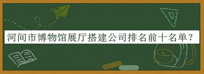 河間市博物館展廳搭建公司排名前十名單揭曉，閱后既刪