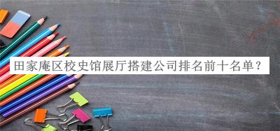 田家庵區(qū)校史館展廳搭建公司排名前十名單公布，網(wǎng)友推薦