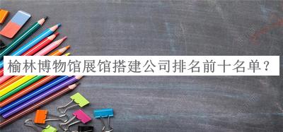 榆林博物館展館搭建公司排名前十名單揭曉，良心推薦