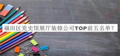 福田區(qū)黨史館展廳裝修公司TOP前五名單發(fā)布，良心推薦