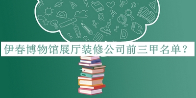 伊春博物館展廳裝修公司前三甲名單公布，值得一看