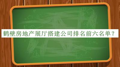 鶴壁房地產(chǎn)展廳搭建公司排名前六名單公布，良心推薦