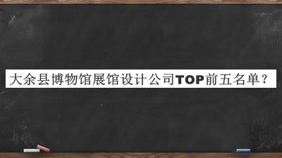 大余縣博物館展館設(shè)計(jì)公司TOP前五名單宣布，值得一看