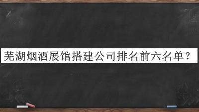蕪湖煙酒展館搭建公司排名前六名單公布，趕快收藏