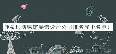鹿泉區(qū)博物館展館設(shè)計(jì)公司排名前十名單發(fā)布，趕快收藏