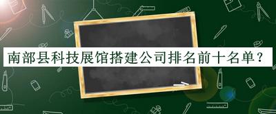 南部縣科技展館搭建公司排名前十名單公開(kāi)，趕快收藏