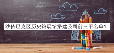 沙依巴克區(qū)歷史館展館搭建公司前三甲名單發(fā)布，趕快收藏