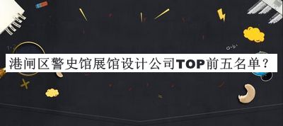 港閘區(qū)警史館展館設(shè)計(jì)公司TOP前五名單發(fā)布，良心推薦