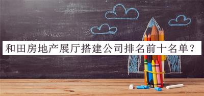 和田房地產(chǎn)展廳搭建公司排名前十名單發(fā)布，良心推薦