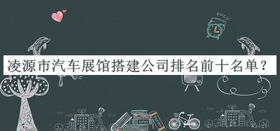 凌源市汽車展館搭建公司排名前十名單揭曉，趕快收藏