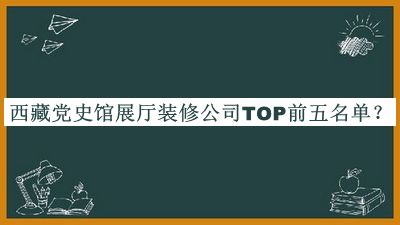 西藏黨史館展廳裝修公司TOP前五名單發(fā)布，值得一看