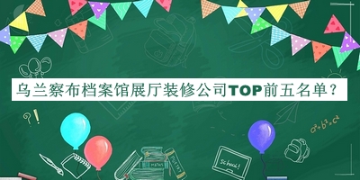 烏蘭察布檔案館展廳裝修公司TOP前五名單發(fā)布，閱后既刪