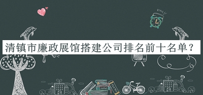 清鎮(zhèn)市廉政展館搭建公司排名前十名單揭曉，值得一看