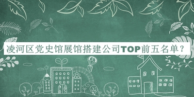 凌河區(qū)黨史館展館搭建公司TOP前五名單揭曉，值得一看