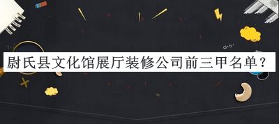 尉氏縣文化館展廳裝修公司前三甲名單宣布，良心推薦