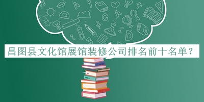 昌圖縣文化館展館裝修公司排名前十名單公布，閱后既刪
