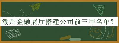 潮州金融展廳搭建公司前三甲名單發(fā)布，網(wǎng)友推薦