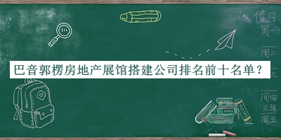 巴音郭楞房地產(chǎn)展館搭建公司排名前十名單宣布，良心推薦