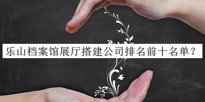 樂山檔案館展廳搭建公司排名前十名單公布，趕快收藏