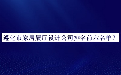 遵化市家居展廳設(shè)計公司排名前六名單發(fā)布，值得一看