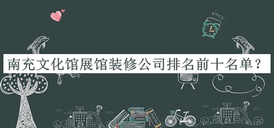 南充文化館展館裝修公司排名前十名單公開，值得一看