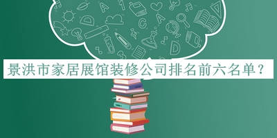 景洪市家居展館裝修公司排名前六名單推出，良心推薦