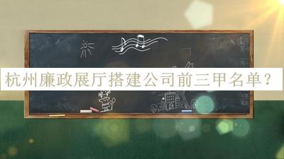 杭州廉政展廳搭建公司前三甲名單發(fā)布，良心推薦