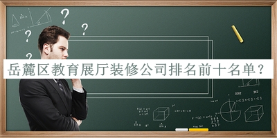 岳麓區(qū)教育展廳裝修公司排名前十名單公布，值得一看