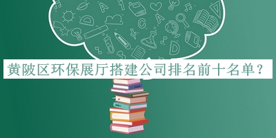 黃陂區(qū)環(huán)保展廳搭建公司排名前十名單公開，網(wǎng)友推薦