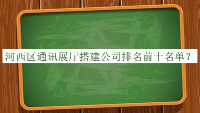 河西區(qū)通訊展廳搭建公司排名前十名單公布，值得一看