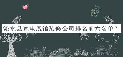 沁水縣家電展館裝修公司排名前六名單發(fā)布，閱后既刪
