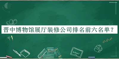 晉中博物館展廳裝修公司排名前六名單揭曉，閱后既刪