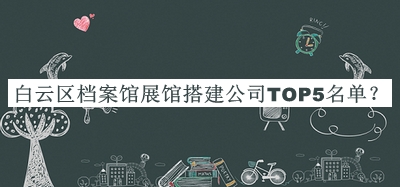 白云區(qū)檔案館展館搭建公司TOP5名單揭曉，閱后既刪