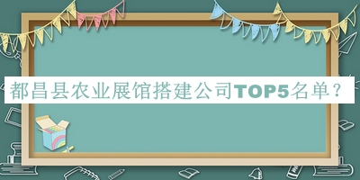 都昌縣農(nóng)業(yè)展館搭建公司TOP5名單公布，閱后既刪