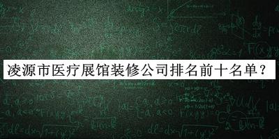 凌源市醫(yī)療展館裝修公司排名前十名單推出，趕快收藏