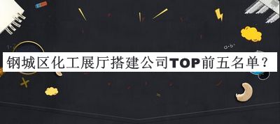 鋼城區(qū)化工展廳搭建公司TOP前五名單公開，閱后既刪