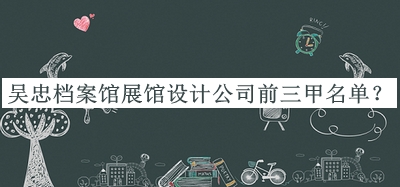 吳忠檔案館展館設(shè)計(jì)公司前三甲名單宣布，趕快收藏