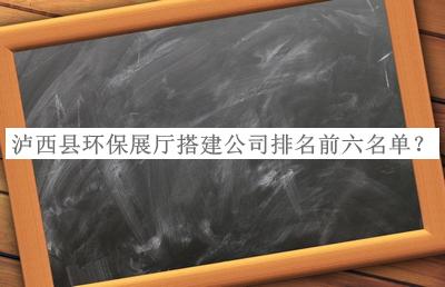 瀘西縣環(huán)保展廳搭建公司排名前六名單公布，良心推薦