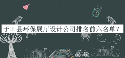于田縣環(huán)保展廳設(shè)計公司排名前六名單宣布，趕快收藏