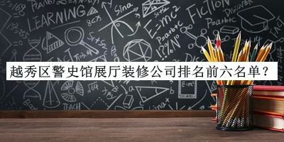 越秀區(qū)警史館展廳裝修公司排名前六名單揭曉，良心推薦