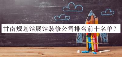 甘南規(guī)劃館展館裝修公司排名前十名單公布，趕快收藏