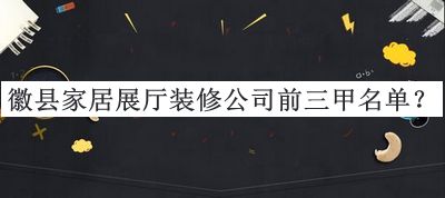 徽縣家居展廳裝修公司前三甲名單揭曉，值得一看