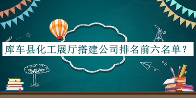庫(kù)車(chē)縣化工展廳搭建公司排名前六名單揭曉，閱后既刪