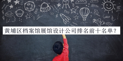 黃埔區(qū)檔案館展館設(shè)計(jì)公司排名前十名單公布，值得一看