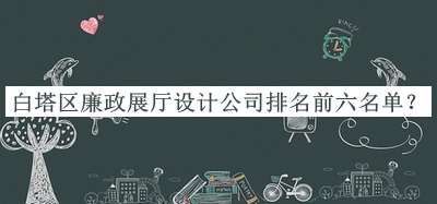 白塔區(qū)廉政展廳設(shè)計公司排名前六名單公開，網(wǎng)友推薦