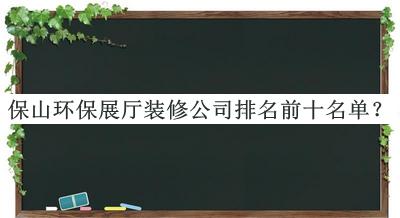 保山環(huán)保展廳裝修公司排名前十名單發(fā)布，趕快收藏
