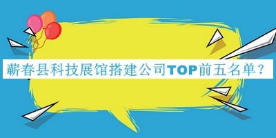 蘄春縣科技展館搭建公司TOP前五名單宣布，良心推薦