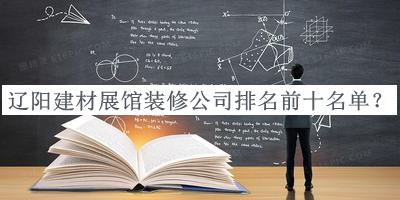 遼陽建材展館裝修公司排名前十名單揭曉，趕快收藏