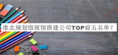 淮北規(guī)劃館展館搭建公司TOP前五名單發(fā)布，良心推薦