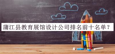 蒲江縣教育展館設(shè)計(jì)公司排名前十名單發(fā)布，閱后既刪